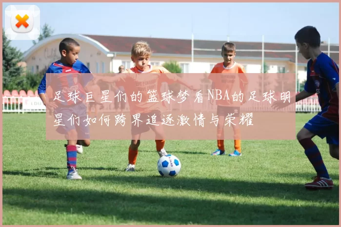 足球巨星们的篮球梦看NBA的足球明星们如何跨界追逐激情与荣耀