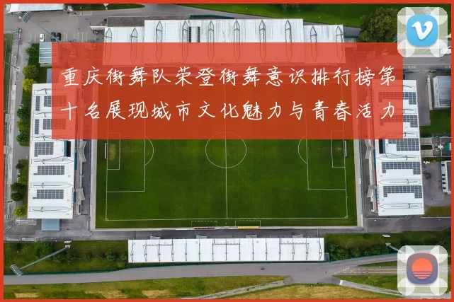 重庆街舞队荣登街舞意识排行榜第十名展现城市文化魅力与青春活力