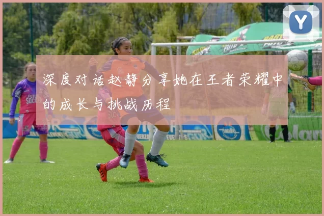 深度对话赵静分享她在王者荣耀中的成长与挑战历程