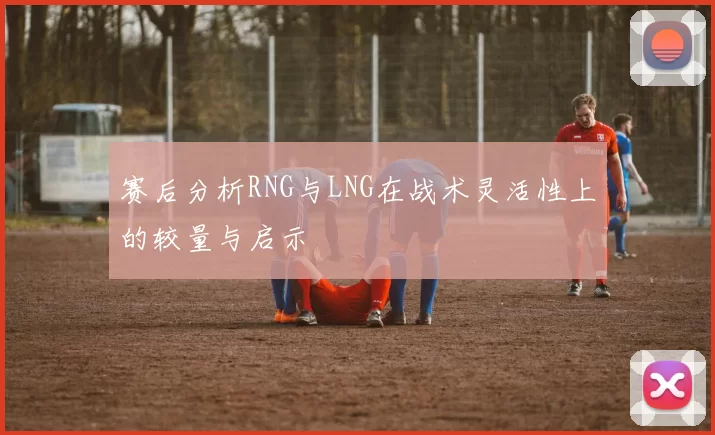 赛后分析RNG与LNG在战术灵活性上的较量与启示