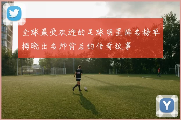 全球最受欢迎的足球明星排名榜单揭晓出名帅背后的传奇故事