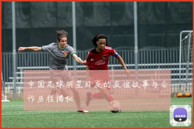 中国足球明星好友的友谊故事与合作历程揭秘