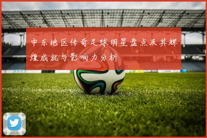 中东地区传奇足球明星盘点及其辉煌成就与影响力分析