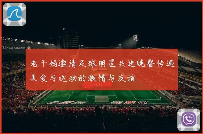 老干妈邀请足球明星共进晚餐传递美食与运动的激情与友谊