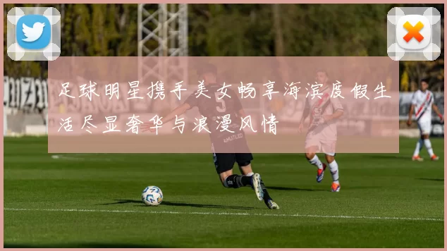 足球明星携手美女畅享海滨度假生活尽显奢华与浪漫风情