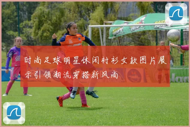 时尚足球明星休闲衬衫女款图片展示引领潮流穿搭新风尚