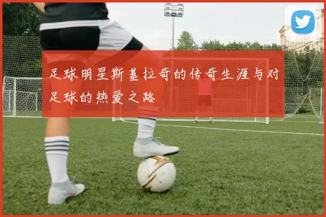 足球明星斯基拉奇的传奇生涯与对足球的热爱之路