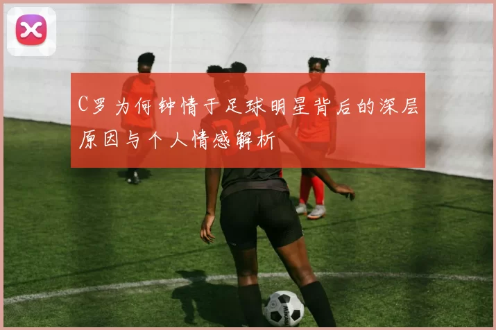 C罗为何钟情于足球明星背后的深层原因与个人情感解析