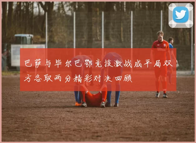 巴萨与毕尔巴鄂竞技激战成平局双方各取两分精彩对决回顾