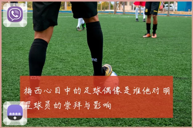 梅西心目中的足球偶像是谁他对明星球员的崇拜与影响