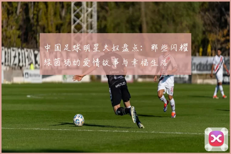 中国足球明星夫妇盘点：那些闪耀绿茵场的爱情故事与幸福生活