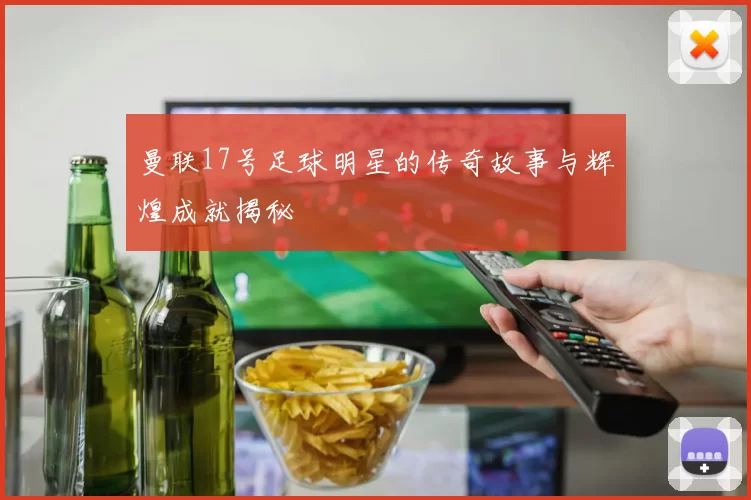 曼联17号足球明星的传奇故事与辉煌成就揭秘