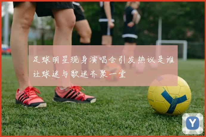 足球明星现身演唱会引发热议是谁让球迷与歌迷齐聚一堂