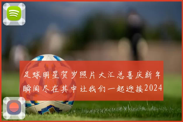 足球明星贺岁照片大汇总喜庆新年瞬间尽在其中让我们一起迎接2024年新春佳节