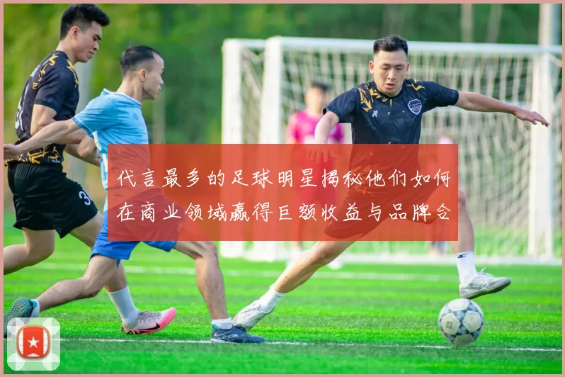 代言最多的足球明星揭秘他们如何在商业领域赢得巨额收益与品牌合作