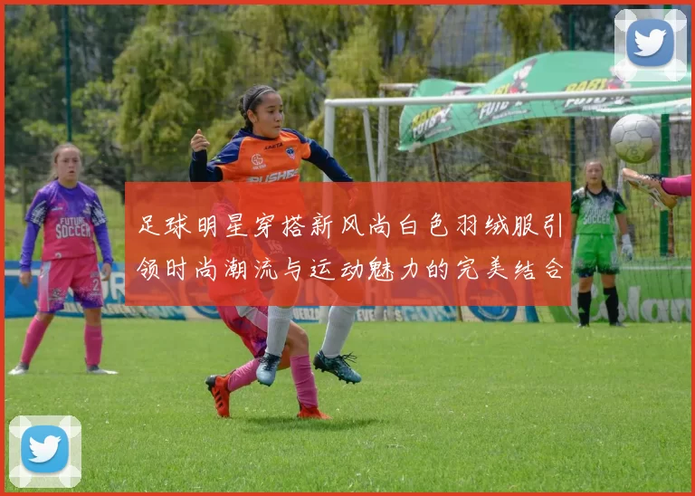足球明星穿搭新风尚白色羽绒服引领时尚潮流与运动魅力的完美结合