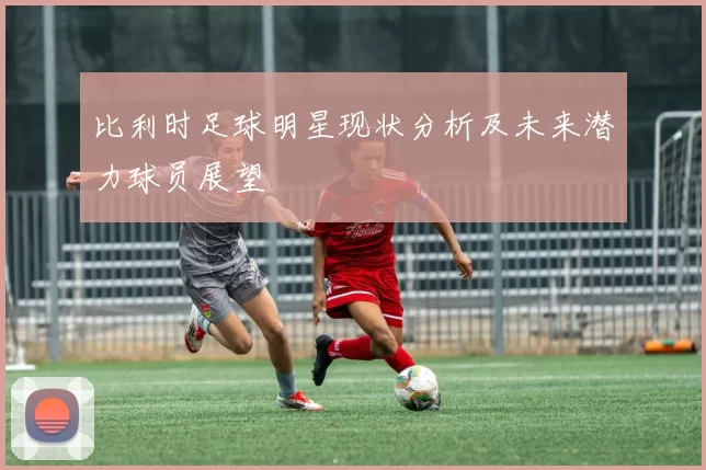 比利时足球明星现状分析及未来潜力球员展望