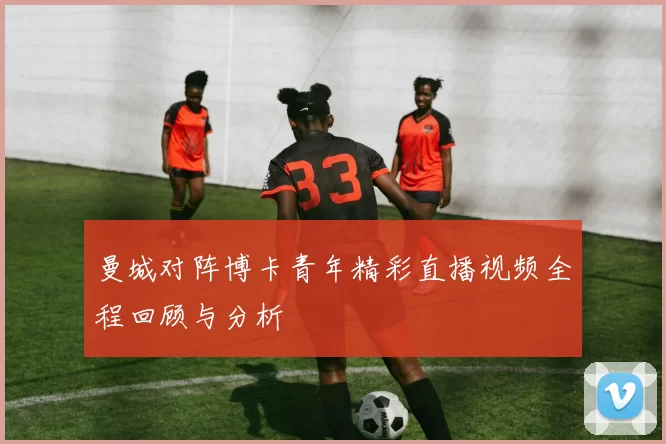 曼城对阵博卡青年精彩直播视频全程回顾与分析