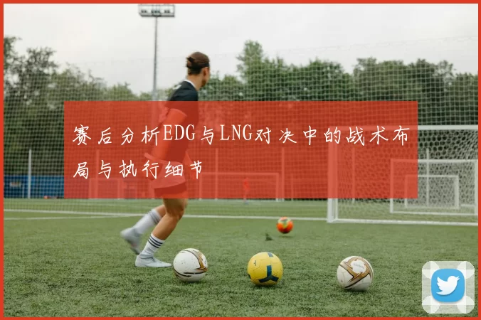 赛后分析EDG与LNG对决中的战术布局与执行细节