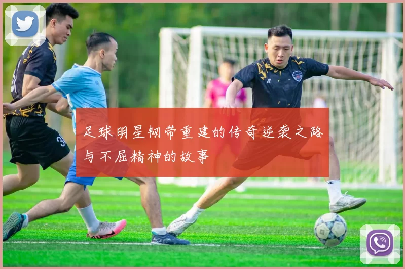 足球明星韧带重建的传奇逆袭之路与不屈精神的故事