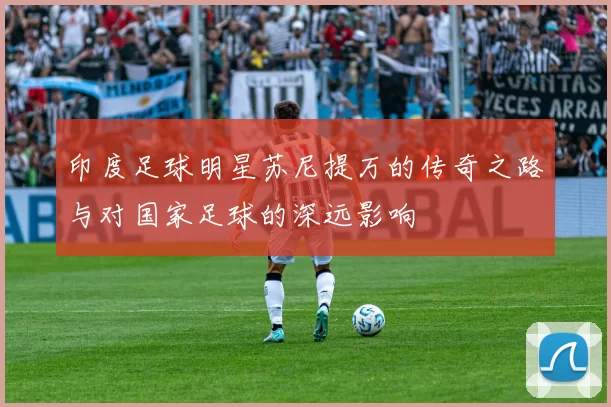 印度足球明星苏尼提万的传奇之路与对国家足球的深远影响