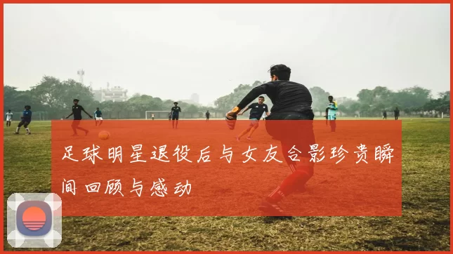 足球明星退役后与女友合影珍贵瞬间回顾与感动