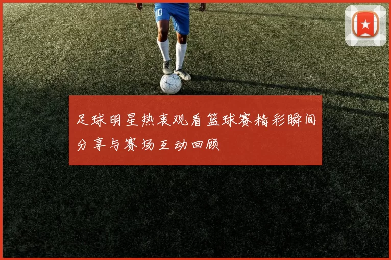 足球明星热衷观看篮球赛精彩瞬间分享与赛场互动回顾