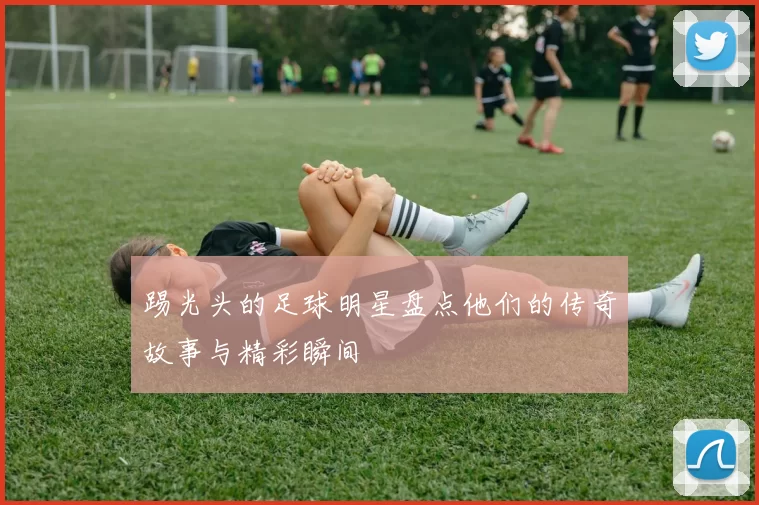 踢光头的足球明星盘点他们的传奇故事与精彩瞬间