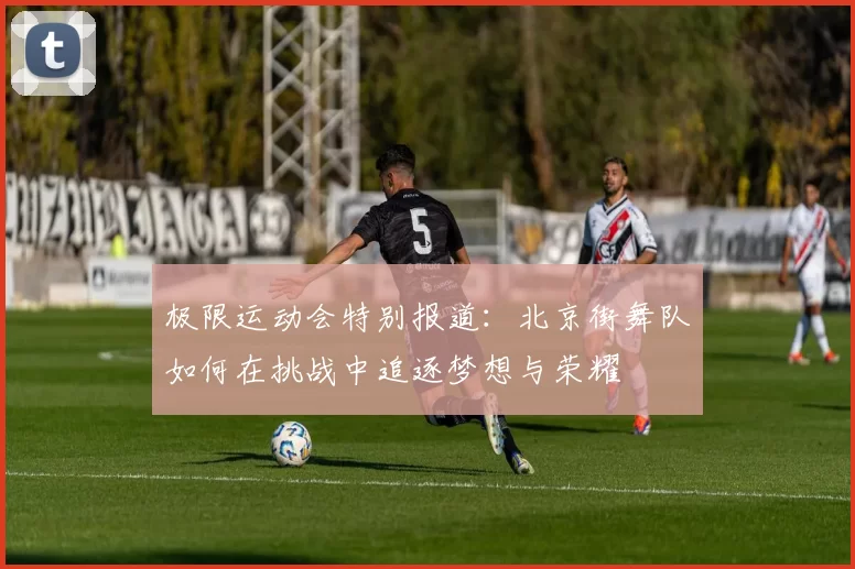 极限运动会特别报道：北京街舞队如何在挑战中追逐梦想与荣耀