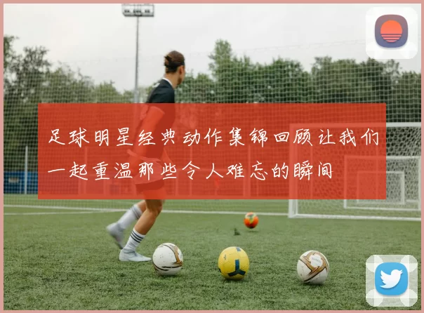 足球明星经典动作集锦回顾让我们一起重温那些令人难忘的瞬间