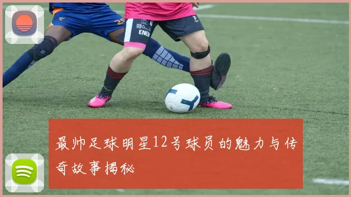 最帅足球明星12号球员的魅力与传奇故事揭秘