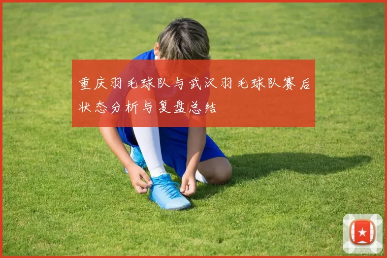 重庆羽毛球队与武汉羽毛球队赛后状态分析与复盘总结