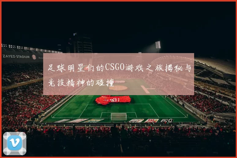 足球明星们的CSGO游戏之旅揭秘与竞技精神的碰撞