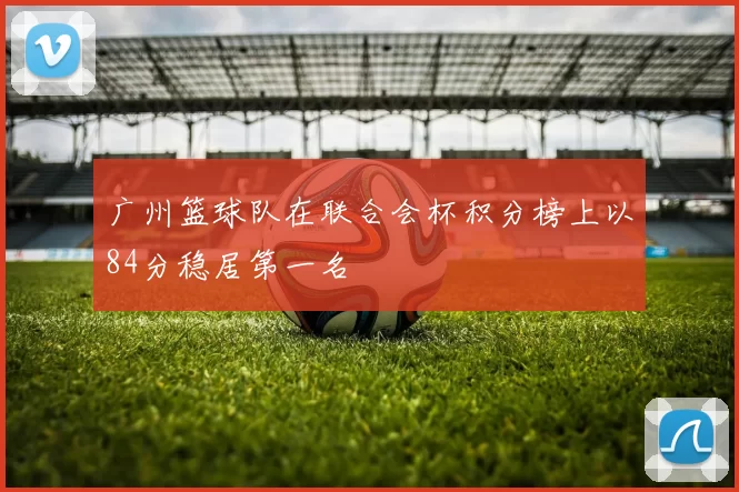 广州篮球队在联合会杯积分榜上以84分稳居第一名