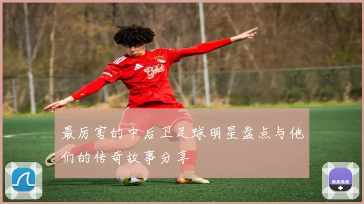 最厉害的中后卫足球明星盘点与他们的传奇故事分享