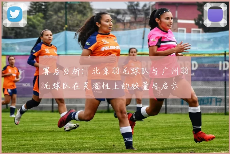 赛后分析：北京羽毛球队与广州羽毛球队在灵活性上的较量与启示