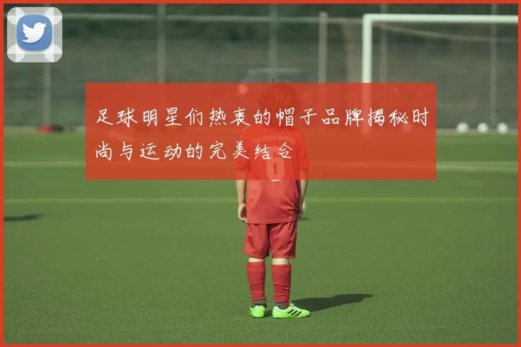 足球明星们热衷的帽子品牌揭秘时尚与运动的完美结合