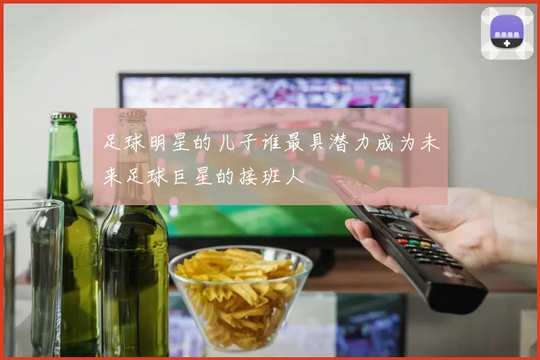 足球明星的儿子谁最具潜力成为未来足球巨星的接班人