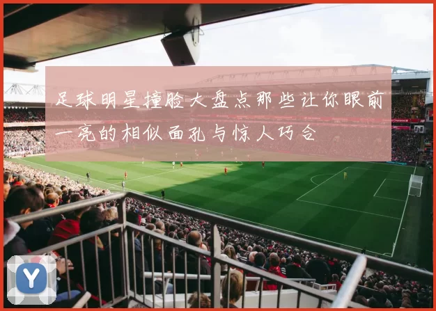 足球明星撞脸大盘点那些让你眼前一亮的相似面孔与惊人巧合