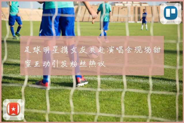 足球明星携女友共赴演唱会现场甜蜜互动引发粉丝热议