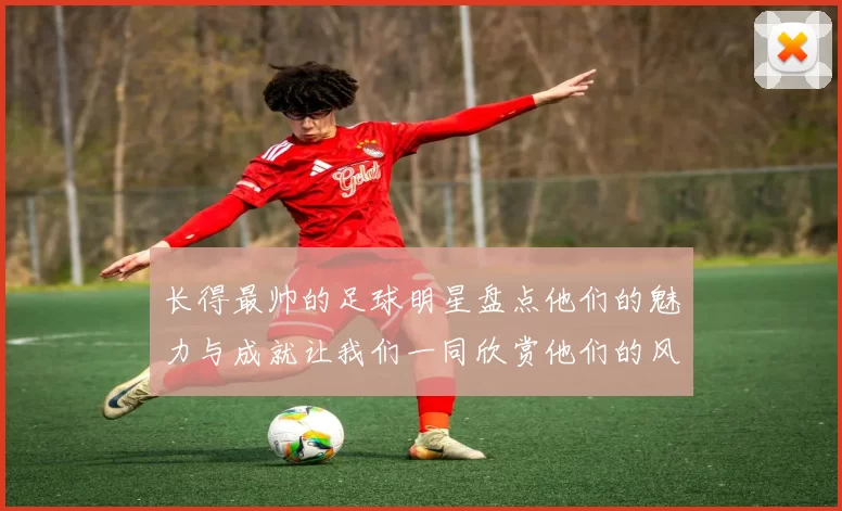 长得最帅的足球明星盘点他们的魅力与成就让我们一同欣赏他们的风采与才华