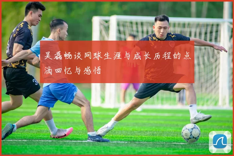 吴磊畅谈网球生涯与成长历程的点滴回忆与感悟