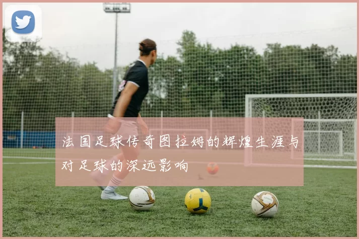 法国足球传奇图拉姆的辉煌生涯与对足球的深远影响