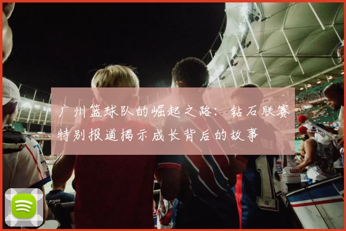 广州篮球队的崛起之路：钻石联赛特别报道揭示成长背后的故事