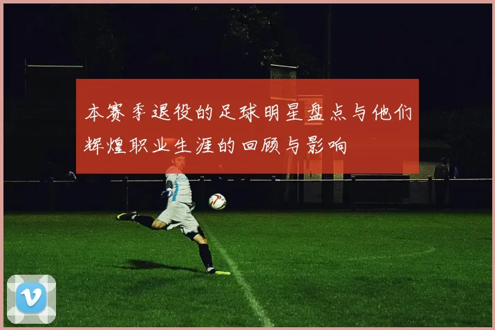 本赛季退役的足球明星盘点与他们辉煌职业生涯的回顾与影响