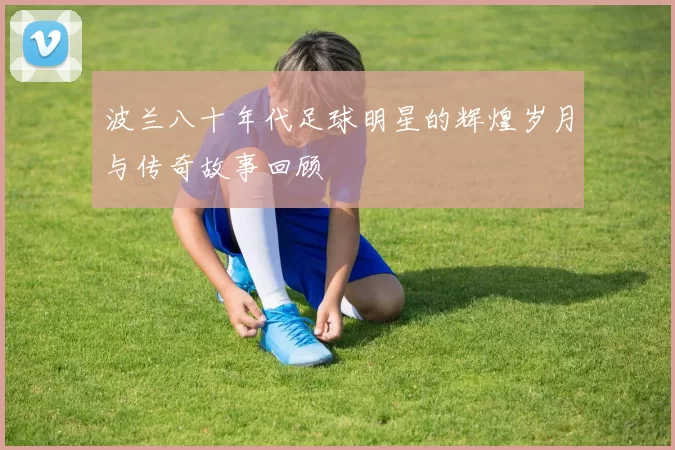 波兰八十年代足球明星的辉煌岁月与传奇故事回顾