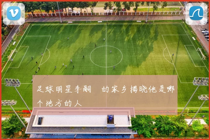 足球明星李嗣镕的家乡揭晓他是哪个地方的人