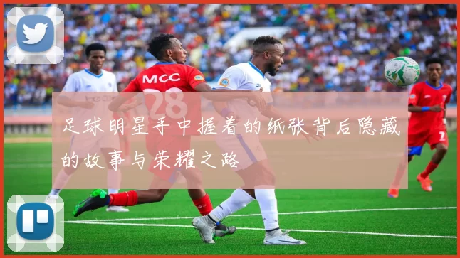 足球明星手中握着的纸张背后隐藏的故事与荣耀之路