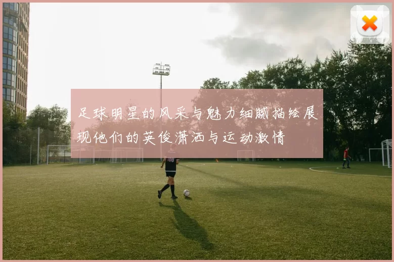 足球明星的风采与魅力细腻描绘展现他们的英俊潇洒与运动激情