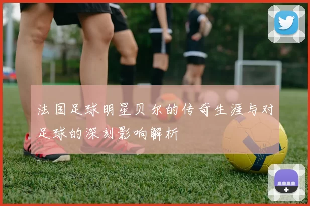 法国足球明星贝尔的传奇生涯与对足球的深刻影响解析